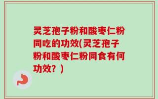 灵芝孢子粉和酸枣仁粉同吃的功效(灵芝孢子粉和酸枣仁粉同食有何功效？)