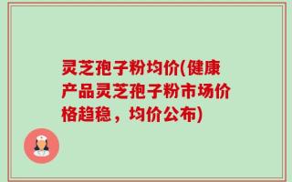 灵芝孢子粉均价(健康产品灵芝孢子粉市场价格趋稳，均价公布)