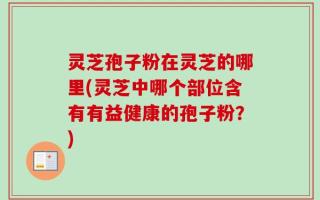 灵芝孢子粉在灵芝的哪里(灵芝中哪个部位含有有益健康的孢子粉？)