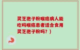 灵芝孢子粉喉癌病人能吃吗喉癌患者适合食用灵芝孢子粉吗？)