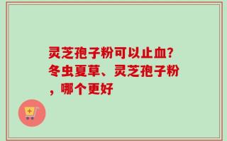 灵芝孢子粉可以止血？冬虫夏草、灵芝孢子粉，哪个更好