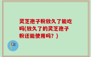 灵芝孢子粉放久了能吃吗(放久了的灵芝孢子粉还能使用吗？)
