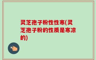 灵芝孢子粉性性寒(灵芝孢子粉的性质是寒凉的)
