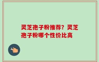 灵芝孢子粉推荐？灵芝孢子粉哪个性价比高