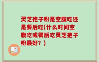 灵芝孢子粉是空腹吃还是餐后吃(什么时间空腹吃或餐后吃灵芝孢子粉最好？)