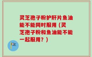 灵芝孢子粉护肝片鱼油能不能同时服用 (灵芝孢子粉和鱼油能不能一起服用？)