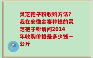 灵芝孢子粉收购方法？我在安徽金寨种植的灵芝孢子粉请问2014年收购价格是多少钱一公斤