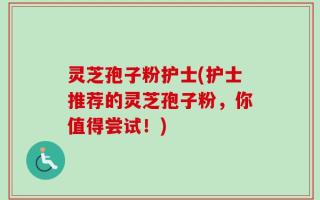 灵芝孢子粉护士(护士推荐的灵芝孢子粉，你值得尝试！)
