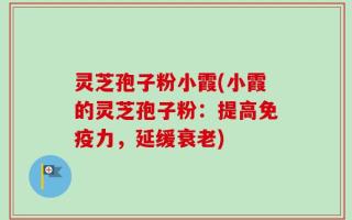 灵芝孢子粉小霞(小霞的灵芝孢子粉：提高免疫力，延缓衰老)