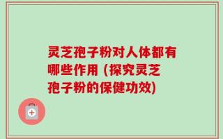 灵芝孢子粉对人体都有哪些作用 (探究灵芝孢子粉的保健功效)