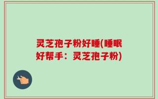 灵芝孢子粉好睡(睡眠好帮手：灵芝孢子粉)