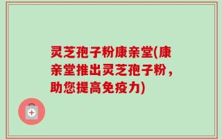 灵芝孢子粉康亲堂(康亲堂推出灵芝孢子粉，助您提高免疫力)
