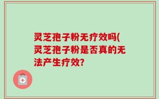 灵芝孢子粉无疗效吗(灵芝孢子粉是否真的无法产生疗效？