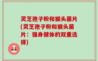 灵芝孢子粉和猴头菌片(灵芝孢子粉和猴头菌片：强身健体的双重选择)