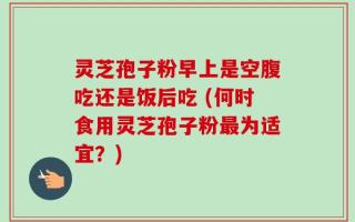 灵芝孢子粉早上是空腹吃还是饭后吃 (何时食用灵芝孢子粉最为适宜？)