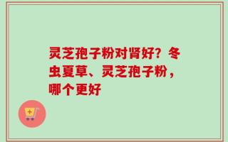 灵芝孢子粉对肾好？冬虫夏草、灵芝孢子粉，哪个更好