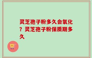 灵芝孢子粉多久会氧化？灵芝孢子粉保质期多久