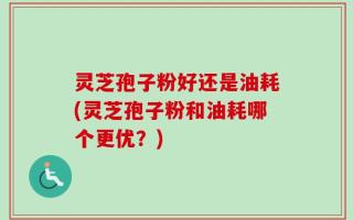 灵芝孢子粉好还是油耗(灵芝孢子粉和油耗哪个更优？)