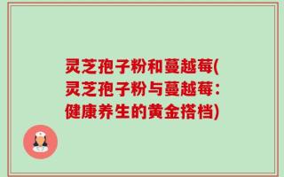 灵芝孢子粉和蔓越莓(灵芝孢子粉与蔓越莓：健康养生的黄金搭档)
