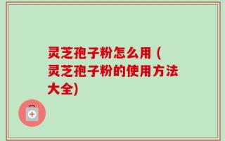 灵芝孢子粉怎么用 (灵芝孢子粉的使用方法大全)