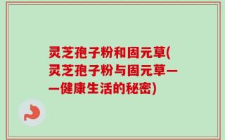 灵芝孢子粉和固元草(灵芝孢子粉与固元草——健康生活的秘密)