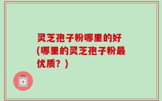 灵芝孢子粉哪里的好 (哪里的灵芝孢子粉最优质？)