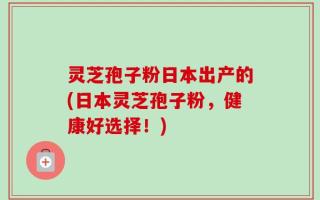 灵芝孢子粉日本出产的(日本灵芝孢子粉，健康好选择！)