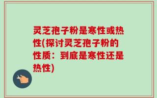 灵芝孢子粉是寒性或热性(探讨灵芝孢子粉的性质：到底是寒性还是热性)