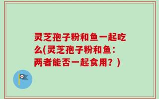 灵芝孢子粉和鱼一起吃么(灵芝孢子粉和鱼：两者能否一起食用？)