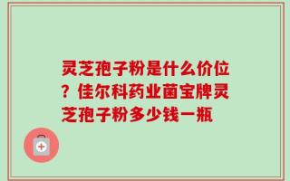 灵芝孢子粉是什么价位？佳尔科药业菌宝牌灵芝孢子粉多少钱一瓶