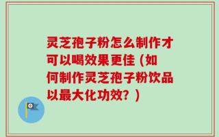 灵芝孢子粉怎么制作才可以喝效果更佳 (如何制作灵芝孢子粉饮品以最大化功效？)