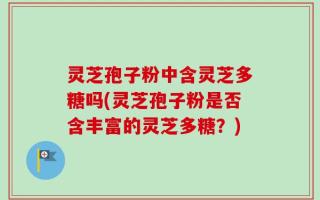 灵芝孢子粉中含灵芝多糖吗(灵芝孢子粉是否含丰富的灵芝多糖？)