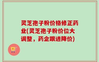 灵芝孢子粉价格修正药业(灵芝孢子粉价位大调整，药企跟进降价)