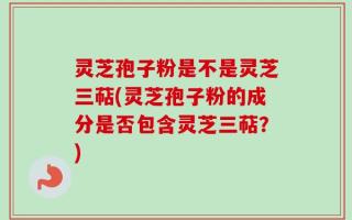 灵芝孢子粉是不是灵芝三萜(灵芝孢子粉的成分是否包含灵芝三萜？)
