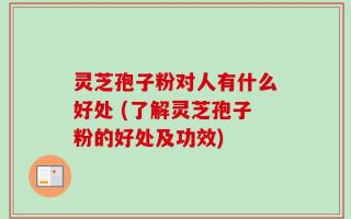 灵芝孢子粉对人有什么好处 (了解灵芝孢子粉的好处及功效)