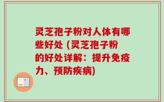 灵芝孢子粉对人体有哪些好处 (灵芝孢子粉的好处详解：提升免疫力、预防疾病)
