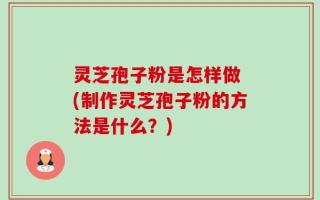 灵芝孢子粉是怎样做 (制作灵芝孢子粉的方法是什么？)