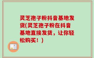灵芝孢子粉抖音基地发货(灵芝孢子粉在抖音基地直接发货，让你轻松购买！)