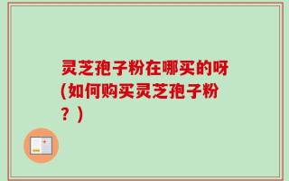 灵芝孢子粉在哪买的呀(如何购买灵芝孢子粉？)