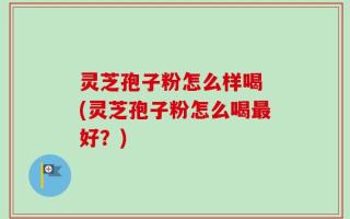 灵芝孢子粉怎么样喝 (灵芝孢子粉怎么喝最好？)