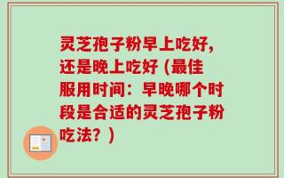 灵芝孢子粉早上吃好,还是晚上吃好 (最佳服用时间：早晚哪个时段是合适的灵芝孢子粉吃法？)