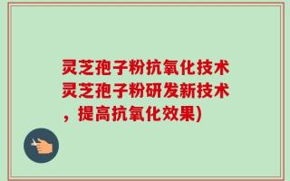 灵芝孢子粉抗氧化技术灵芝孢子粉研发新技术，提高抗氧化效果)