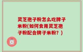 灵芝孢子粉怎么吃牌子米粉(如何食用灵芝孢子粉配合牌子米粉？)