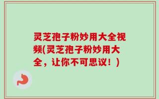 灵芝孢子粉妙用大全视频(灵芝孢子粉妙用大全，让你不可思议！)