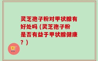 灵芝孢子粉对甲状腺有好处吗 (灵芝孢子粉是否有益于甲状腺健康？)