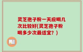 灵芝孢子粉一天应喝几次比较好(灵芝孢子粉喝多少次最适宜？)