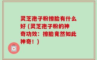 灵芝孢子粉擦脸有什么好 (灵芝孢子粉的神奇功效：擦脸竟然如此神奇！)