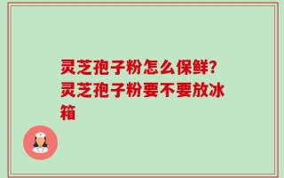 灵芝孢子粉怎么保鲜？灵芝孢子粉要不要放冰箱