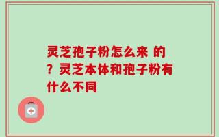灵芝孢子粉怎么来 的？灵芝本体和孢子粉有什么不同