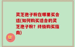 灵芝孢子粉在哪里买合适(如何购买适合的灵芝孢子粉？终极购买指南)